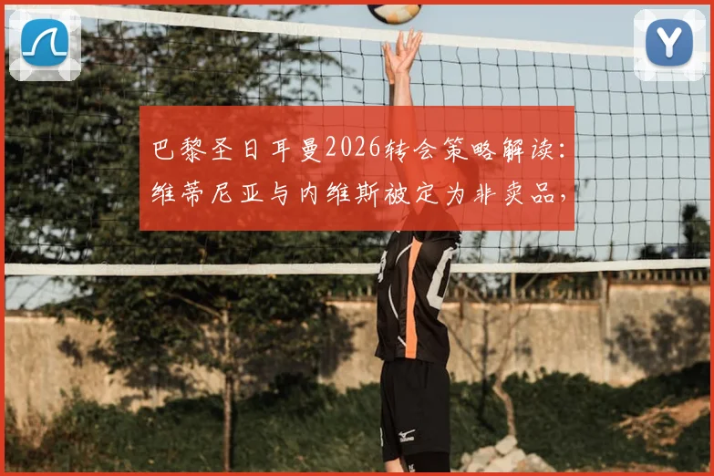巴黎圣日耳曼2026转会策略解读：维蒂尼亚与内维斯被定为非卖品，罗马诺披露俱乐部坚决态度背后的多重考量