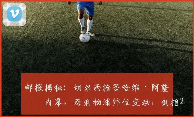 邮报揭秘：切尔西抢签哈维·阿隆索内幕，恐利物浦帅位变动，剑指2026年前夺冠