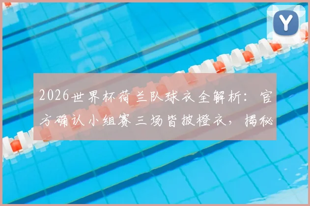 2026世界杯荷兰队球衣全解析：官方确认小组赛三场皆披橙衣，揭秘橙衣军团传统与球衣选择玄机